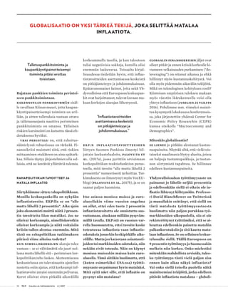 58 T&Y talous ja yhteiskunta 4 | 2017
Talletuspankkitoiminta ja
kaupankäyntipainotteisempi
toiminta pitäisi erottaa
toisistaan.
Rajataan pankkien toiminta perintei-
seen pankkitoimintaan.
Rakennetaan pankkiryhmän sisäl-
le tavallaan Kiinan muuri, jotta kaupan-
käyntipainotteisempi toiminta on eril-
lään, ja sitten talletuksia vastaan ottava
ja talletussuojasta nauttiva perinteinen
pankkitoiminta on omansa. Tällainen
riskien karsinointi on katsottu tässä eh-
dotuksessa hyväksi.
Yksi perustelu on, että rahoitus-
sääntelyssä robustisuus on tärkeää. Fi-
nanssikriisi muistutti siitä, että riskien
mittaaminen etukäteen on aina epätark-
kaa. Silloin täytyy järjestelmien olla sel-
laisia, että ne kestävät yllättäviä tulemia.
RAHAPOLITIIKAN TAVOITTEET JA
MATALA INFLAATIO
Siirtykäämme sitten rahapolitiikkaan.
Monilla keskuspankeilla on nykyään
inflaatiotavoite. EKP:lla se on ”alle
mutta lähellä 2 prosenttia”. Aika ajoin
joku ekonomisti moittii näitä 2 prosen-
tin tavoitteita liian mataliksi. Jos ne
olisivat korkeampia, nimelliskorotkin
olisivat korkeampia ja niitä voitaisiin
kriisin tullen alentaa enemmän. Mitä
tästä on rahapolitiikan tutkimuksen
piirissä viime aikoina todettu?
Kun nimelliskorkojen alaraja tulee
vastaan – se ei välttämättä ole juuri nol-
lassa mutta lähellä sitä – perinteisen kor-
kopolitiikan teho laskee. Akateemisessa
keskustelussa on tulevaisuutta ajatellen
nostettu esiin ajatus, että korkeampi inf­
laatiotavoite antaisi enemmän pelivaraa.
Korot olisivat siten pitkällä aikavälillä
korkeammalla tasolla, ja kun talouteen
tulisi negatiivisia sokkeja, koroilla olisi
enemmän laskuvaraa. Toisaalta kirjal-
lisuudessa tiedetään hyvin, että inflaa-
tiotavoitteiden asettamisessa keskeistä
on pitkäjänteisyys ja johdonmukaisuus.
Epätavanomaiset keinot, joita sekä Yh-
dysvalloissa että Euroopassa keskuspan-
kit ovat harjoittaneet, tulevat kuvaan mu-
kaan korkojen alarajan lähestyessä.
”Inflaatiotavoitteiden
asettamisessa keskeistä
on pitkäjänteisyys ja
johdonmukaisuus.”
EKP:n inflaatiotavoitteeseen
liittyen Suomen Pankissa ilmestyi hil-
jattain keskustelualoite, Paloviita et
al. (2017a), jossa pyrittiin arvioimaan
korkopolitiikan reaktiofunktion perus-
teella, mitä tavoite ”alle mutta lähellä 2
prosenttia” numeerisesti tarkoittaa. Tut-
kimuksesta on ilmestynyt myös VoxEU-
blogi (Paloviita et al. 2017b), ja se on
saanut paljon huomiota.
Itse asiassa monissa maissa ja euro-
alueellakin viime vuosien ongelma
on ollut, ettei edes tuota 2 prosentin
inflaatiotavoitetta ole onnistuttu saa-
vuttamaan, ainakaan millään pysyväm-
mällä tavalla. EKP:stä on vuosien var-
rella huomautettu, ettei tavoite koske
toteutuvaa inflaatiota vaan inflaatio-
odotuksia jonnekin keskipitkälle aika-
välille. Mutta jos katsotaan asiantunti-
joiden tai markkinoiden odotuksia, niin
nekään eivät toteudu. Näin on käynyt
monissa muissakin maissa kuin euro-
alueella. Tämä siitäkin huolimatta, että
(kuten esimerkiksi USA:ssa) työttö-
myysaste on painunut hyvin matalaksi.
Mitä syitä näet sille, että inflaatio on
pysynyt niin matalana?
Globaalin finanssikriisin jäljet ovat
olleet pitkät ja ennen kriisiä korkealle ki-
vunneen velkaisuuden purkaminen (”de-
leveraging”) on ottanut aikansa ja ehkä
hillinnyt myös kustannuskehitystä. Voi
olla myös pidemmän aikavälin tekijöitä.
Mikä on teknologisen kehityksen rooli?
Kiintoisan empiirisen tuloksen mukaan
myös väestön ikärakenteella voisi olla
yhteys inflaatioon (Juselius ja Takats
2016). Pohdimme mm. viimeksi mainit-
tua kysymystä lokakuussa konferenssis-
sa, joka järjestettiin yhdessä Center for
Economic Policy Researchin (CEPR)
kanssa otsikolla ”Macroeconomy and
Demographics”.
Mitenkäs globalisaatio?
Se lienee jo pitkään alentanut kustan-
nuspaineita. Näyttää siltä, että vielä tois-
taiseksi maailmasta löytyy alueita, joissa
on halpoja tuotantopaikkoja, ja tuotan-
non siirtymistä tapahtuu. Se hillinnee
edelleen kustannuspaineita.
Yhdysvalloissahan työttömyysaste on
painunut jo lähelle neljää prosenttia
ja edelleenkään siellä ei oikein ole in-
flaatio lähtenyt kiihtymään. Professo-
ri David Blanchflower on Twitterissä
ja muuallakin esittänyt, että siellä on
tästä matalasta työttömyysasteesta
huolimatta niin paljon porukkaa työ-
markkinoiden ulkopuolella, siis ei ole
rekisteröitynyt työttömiksi, että se ai-
heuttaa edelleenkin painetta mataliin
palkankorotuksiin ja sitä kautta mata-
laan inflaatioon. Se on sellainen keskus-
telunaihe siellä. Täällä Euroopassa on
9 prosentin työttömyys ja Suomessakin
melkein niin korkea. Onko mielestäsi
mitenkään mahdollista arvioida, tulee-
ko työttömyys tästä vielä paljon alas
ennen kuin alkaa näkyä inflaatiota?
Vai onko siellä toisella puolella näitä
mainitsemiasi tekijöitä, jotka edelleen
pitävät inflaatiota matalana – globali-
GLOBALISAATIO ON YKSI TÄRKEÄ TEKIJÄ, JOKA SELITTÄÄ MATALAA
INFLAATIOTA.
 