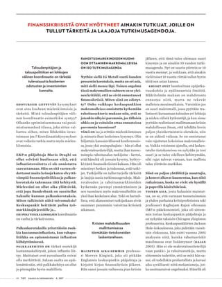 60 T&Y talous ja yhteiskunta 4 | 2017
Taloudenpitäjien ja
talouspolitiikan eri lohkojen
välinen koordinaatio on tärkeää
tulevaisuutta koskevien
odotusten ja investointien
kannalta.
Odotuksiin liittyvät kysymykset
ovat aina kauhean mielenkiintoisia ja
tärkeitä. Mistä taloudenpitäjien väli-
nen koordinaatio esimerkiksi syntyy?
Ollaanko optimistisemmassa vai pessi-
mistisemmässä tilassa, joka sitten vai-
kuttaa siihen, miten lähdetään inves-
toimaan jne.? Koordinaatiokysymykset
ovat vaikeita tutkia mutta myös mielen-
kiintoisia.
EKP:n pääjohtaja Mario Draghi on
ollut selvästi huolissaan siitä, että
inflaatiotavoitetta ei ole onnistuttu
saavuttamaan. Hän on sitä varten eh-
dottanut muita keinoja kuten elvyttä-
vämpää finanssipolitiikkaa ja palkan-
korotuksia tukemaan tätä kehitystä.
Mielestäni on ollut aika yllättävää,
että jopa Bundesbank on suositellut
Saksalle kunnon palkankorotuksia.
Miten tulkitsisit näitä toivomuksia?
Keskuspankit heittävät palloa työ-
markkinajärjestöille ja…
Eri politiikkalohkojen koordinaatio
on vanha ja tärkeä teema.
Palkankorotuksilla yritettäisiin ruok-
kia kustannusinflaatiota, kun rahapo-
litiikka on epäonnistunut inflaation
kiihdyttämisessä.
Palkkakehitys on tärkeä osatekijä
kustannuskehitystä, johon inflaatio liit-
tyy. Maittaiset erot euroalueella voivat
olla merkittäviä. Saksan osalta on epäi-
lemättä näin, että palkkakehitys on ollut
jo pitempään hyvin maltillista.
RAHOITUSMARKKINOIDEN HUOMI-
OON OTTAMINEN MAKROMALLEISSA
ON ISO TUTKIMUSAGENDA
Nythän siellä IG Metall vaatii kuuden
prosentin korotuksia, mutta on eri asia,
mitä siellä menee läpi. Toinen ongelma
tässä makromallien suhteen on se ylei-
nen kritiikki, että ne eivät ennustaneet
finanssikriisiä. Miten siinä on edistyt-
ty? Onko vaikkapa keskuspankkien
makromalleissa onnistuttu kytkemään
rahoitussektoria mukaan niin, että se
jotenkin näkyisi paremmin, jos tällaisia
uhkia on ja voitaisiin ottaa ennusteissa
paremmin huomioon?
Tämä on iso ja erittäin mielenkiintoinen
ja minusta ihan keskeinen kysymys. Olin
hiljattain kansainvälisessä konferenssis-
sa, jossa yksi avainpuhujista – hän ei ollut
makrotaloustieteilijä, mutta ihan tunne-
tuimpia rahoitusalan tutkijoita – kertoi,
että häneltä oli jossain kysytty, hyötyy-
kö tästä finanssikriisistä kukaan. Hän oli
miettinyt hetken ja todennut, että tutki-
jat. Tutkijoille on tullut tarjolle tärkeitä
ja laajoja uusia tutkimusagendoja. Mak-
rotalouden ja rahoitusmarkkinoiden
kytkennän parempi ymmärtäminen ja
sen tuominen myös makromalleihin on
yksi ihan keskeinen alue. Toki on harmil-
lista, että akateemiset tutkijatkaan eivät
osanneet paremmin varoittaa kriisistä
aikanaan.
Kriisien mahdollisuuden
mallittamisessa
törmätään tietokoneiden
laskentatehoon.
Mainitsin aikaisemmin professo-
ri Mervyn Kingistä, joka oli pitkään
Englannin keskuspankin pääjohtaja ja
kirjoitti kirjan finanssikriisin jälkeen.
Hän sanoi jossain vaiheessa pian kriisin
jälkeen, että tämä tulee olemaan suuri
kysymys ja on ainakin 10 vuoden tutki-
musagenda. Nyt on suurin piirtein se 10
vuotta mennyt, ja veikkaan, että ainakin
vielä toiset 10 vuotta riittää vallan hyvin
töitä sen asian kanssa.
Kriisit ovat luonteeltaan epäjatku-
vuuskohtia ja epälineaarisia ilmiöitä.
Määritelmän mukaan on mahdotonta
ennustaa niitä, mutta ne tekevät
malleista moni­mutkaisia. Varsinkin jos
on suuri mak­romalli, jossa pyritään rea-
listisesti kuvaamaan talouden eri lohkoja
ja niiden välisiä kytkentöjä, ja kun sinne
pyritään realistisesti mallittamaan kriisin
mahdollisuus ilman, että tehdään kovin
paljon yksinkertaistavia oletuksia, niin
se on aidosti vaikeaa. Se on onnistunut
vain rajoitetun kokoisissa makromalleis-
sa. Vaikka voisimme ajatella, että lasken-
tateho tietokoneissa on nykyään jo tosi
suuri ja se tulee edelleen kehittymään,
silti rajat tulevat vastaan, kun mallista
tulee riittävän mutkikas.
Siinä on paljon yhtälöitä ja muuttujia,
ja koneet alkavat kuumentua, kun niitä
ratkaistaan, koska ne eivät ole kynällä
ja paperilla käsiteltävissä.
Toinen asia, josta haluaisin muistut-
taa, on se, että varmaan tunnetuimman
ja yhden parhaista kriisiprofetioista teki
professori Raghujam Rajan ollessaan
IMF:n pääekonomisti, joka oli sittem-
min Intian keskuspankin pääjohtaja ja
on nykyään takaisin Chicagon yliopiston
professorina. Keskuspankkiirien Jackson
Hole-kokouksessa, joka pidetään vuosit-
tain elokuussa, hän esitti vuonna 2005
analyysin siitä, kuinka rahoitusriskit
maailmassa ovat lisääntyneet (Rajan
2005). Hän ei ole makrotaloustieteilijä
vaan pankki- ja rahoitustutkija, mutta
sittemmin todettiin, että se mitä hän sa-
noi, oli todellakin profeetallista ja kuvasi
aika syvällisesti niitä mekanismeja, jot-
ka osoittautuivat ongelmaksi. Hänellä oli
FINANSSIKRIISISTÄ OVAT HYÖTYNEET AINAKIN TUTKIJAT, JOILLE ON
TULLUT TÄRKEITÄ JA LAAJOJA TUTKIMUSAGENDOJA.
 
