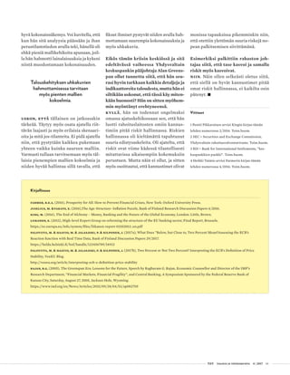  T&Y talous ja yhteiskunta 4 | 2017 61
hyvä kokonaisnäkemys. Voi kuvitella, että
kun hän sitä analyysia päässään ja ihan
perustilastotiedon avulla teki, hänellä oli
ehkä pieniä mallikehikoita apunaan, joil-
la hän hahmotti lainalaisuuksia ja kykeni
niistä muodostamaan kokonaisuuden.
Talouskehityksen uhkakuvien
hahmottamisessa tarvitaan
myös pienten mallien
kokoelmia.
Uskon, että tällainen on jatkossakin
tärkeää. Täytyy myös osata ajatella riit-
tävän laajasti ja myös erilaisia skenaari-
oita ja mitä jos-tilanteita. Ei pidä ajatella
niin, että pystytään kaikkea pukemaan
yhteen vaikka kuinka suureen malliin.
Varmasti tullaan tarvitsemaan myös täl-
laisia pienempien mallien kokoelmia ja
niiden hyvää hallintaa sillä tavalla, että
fiksut ihmiset pystyvät niiden avulla hah-
mottamaan suurempia kokonaisuuksia ja
myös uhkakuvia.
Eikös tämän kriisin keskiössä ja sitä
edeltävässä vaiheessa Yhdysvaltain
keskuspankin pääjohtaja Alan Greens-
pan ollut tunnettu siitä, että hän seu-
rasi hyvin tarkkaan kaikkia detaljeja ja
indikaattoreita taloudesta, mutta hän ei
siltikään uskonut, että tässä käy miten-
kään huonosti? Hän on sitten myöhem-
min myöntänyt erehtyneensä.
Kyllä, hän on todennut ongelmaksi
omassa ajatuskehikossaan sen, että hän
luotti rahoituslaitosten omiin kannus-
timiin pitää riskit hallinnassa. Riskien
hallinnassa oli kieltämättä tapahtunut
suuria edistysaskeleita. Oli ajateltu, että
riskit ovat viime kädessä tilastollisesti
mitattavissa aikaisempiin kokemuksiin
perustuen. Mutta näin ei ollut, ja sitten
myös osoittautui, että kannustimet olivat
Kirjallisuus
Farmer, R.E.A. (2016), Prosperity for All: How to Prevent Financial Crises, New York: Oxford University Press.
Juselius, M. &Takats, E. (2016),The Age-Structure–Inflation Puzzle, Bank of Finland Research Discussion Papers 4/2016.
King, M. (2016), The End of Alchemy – Money, Banking and the Future of the Global Economy, London: Little, Brown.
Liikanen, E. (2012), High-level Expert Group on reforming the structure of the EU banking sector, Final Report, Brussels.
https://ec.europa.eu/info/system/files/liikanen-report-02102012_en.pdf
Paloviita, M. & Haavio, M. & Jalasjoki, P. & Kilponen, J. (2017a), What Does ”Below, but Close to, Two Percent Mean?Assessing the ECB’s
Reaction function with Real Time Data, Bank of Finland Discussion Papers 29/2017.
https://helda.helsinki.fi/bof/handle/123456789/14932
Paloviita, M. & Haavio, M. & Jalasjoki, P. & Kilponen, J. (2017b), Two Percent or Not Two Percent? Interpreting the ECB’s Definition of Price
Stability, VoxEU Blog.
http://voxeu.org/article/interpreting-ecb-s-definition-price-stability
Rajan, R.G. (2005), The Greenspan Era: Lessons for the Future, Speech by Raghuram G. Rajan, Economic Counsellor and Director of the IMF’s
Research Department, ”Financial Markets, Financial Fragility”, and Central Banking, A Symposium Sponsored by the Federal Reserve Bank of
Kansas City, Saturday, August 27, 2005, Jackson Hole, Wyoming.
https://www.imf.org/en/News/Articles/2015/09/28/04/53/sp082705
monissa tapauksissa pikemminkin niin,
että otettiin ylettömän suuria riskejä no-
pean palkitsemisen siivittämänä.
Esimerkiksi palkittiin rahaston joh-
tajaa siitä, että tase kasvoi ja samalla
riskit myös kasvoivat.
Niin. Näin ollen selkeästi oletus siitä,
että siellä on hyvät kannustimet pitää
omat riskit hallinnassa, ei kaikilta osin
pätenyt. •
Viitteet
1 Pentti Pikkarainen arvioi Kingin kirjan tämän
lehden numerossa 2/2016. Toim.huom.
2 SEC = Securities and Exchange Commission,
Yhdysvaltain rahoitusvalvontavirasto. Toim.huom.
3 BIS = Bank for International Settlements, ”kes-
kuspankkien pankki”. Toim.huom.
4 Heikki Taimio arvioi Farmerin kirjan tämän
lehden numerossa 4/2016. Toim.huom.
 