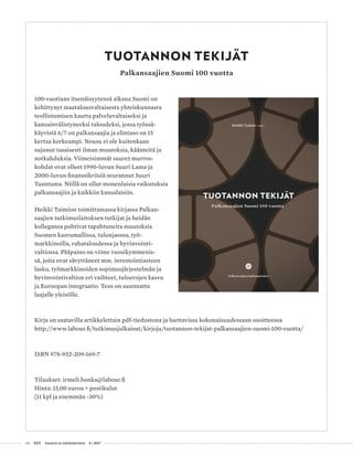 64 T&Y talous ja yhteiskunta 4 | 2017
TUOTANNON TEKIJÄT
Palkansaajien Suomi 100 vuotta
100-vuotiaan itsenäisyytensä aikana Suomi on
kehittynyt maatalousvaltaisesta yhteiskunnasta
teollistumisen kautta palveluvaltaiseksi ja
kansainvälistyneeksi taloudeksi, jossa työssä-
käyvistä 6/7 on palkansaajia ja elintaso on 15
kertaa korkeampi. Nousu ei ole kuitenkaan
sujunut tasaisesti ilman muutoksia, käänteitä ja
notkahduksia. Viimeisimmät suuret murros-
kohdat ovat olleet 1990-luvun Suuri Lama ja
2000-luvun finanssikriisiä seurannut Suuri
Taantuma. Niillä on ollut monenlaisia vaikutuksia
palkansaajiin ja kaikkiin kansalaisiin.
Heikki Taimion toimittamassa kirjassa Palkan-
saajien tutkimuslaitoksen tutkijat ja heidän
kollegansa pohtivat tapahtuneita muutoksia
Suomen kasvumallissa, tulonjaossa, työ-
markkinoilla, rahataloudessa ja hyvinvointi-
valtiossa. Pääpaino on viime vuosikymmenis-
sä, joita ovat sävyttäneet mm. investointiasteen
lasku, työmarkkinoiden sopimusjärjestelmän ja
hyvinvointivaltion eri vaihteet, tuloerojen kasvu
ja Euroopan integraatio. Teos on suunnattu
laajalle yleisölle.
Kirja on saatavilla artikkelettain pdf-tiedostona ja luettavissa kokonaisuudessaan osoitteessa
http://www.labour.fi/tutkimusjulkaisut/kirjoja/tuotannon-tekijat-palkansaajien-suomi-100-vuotta/
ISBN 978-952-209-169-7
Tilaukset: irmeli.honka@labour.fi
Hinta: 15,00 euroa + postikulut
(11 kpl ja enemmän -30%)
 