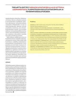  T&Y talous ja yhteiskunta 4 | 2017 07
TIEKARTTA ESITTÄÄ VARHAISKASVATUKSEN ALALLE MITTAVAA
LISÄPANOSTUSTA YLIOPISTOJEN KOULUTUSTARJONTAAN JA
TÄYDENNYSKOULUTUKSEEN.
tajankoulutuksen yhteydessä. Ratkaisun
arvioidaan tukevan varhaiskasvatuksen
ja perusopetuksen laadukkaan jatku-
mon rakentamista. Varhaiskasvatuksen
sosionomin tehtävänimike on uusi, ja
tämä tehtäväprofiili rakentuu vahvaan
sosiaalialan osaamiseen, jota ammatti-
korkeakoulujen sosiaali- ja terveysalan
tutkinnot voivat parhaimmillaan tuottaa.
Toisen asteen koulutuksen suorittanei-
den osaamisen vahvuudeksi esitetään
terveyden ja hoidon kysymykset.
Tehty ehdotus sisältää myös arviot eri
henkilöstöryhmien määrällisestä koulu-
tustarpeesta vuoteen 2030 saakka sekä
koulutuksen sisällöllisen kehittämisen
painopisteistä eri koulutuksissa. Arvio
painottaa tarvetta lisätä erityisesti yli-
opistojen koulutustarjontaa, koska pe-
dagogisen koulutuksen saaneista lasten
kehitystä ja oppimista tuntevista var-
haiskasvatuksen opettajista on erityinen
pula. Koska henkilöstön peruskoulutuk-
sen kautta tapahtuvat muutokset ovat
varsin hitaita, esitetään myös mittavaa
panostusta henkilöstön täydennyskoulu-
tukseen.
LOPUKSI
Varhaiskasvatuksen tiekartta tuottaa var-
haiskasvatuksen poliittiseen ja hallinnol-
liseen kehittämiseen tutkimustietoon ja
suomalaiseen tilanneanalyysiin pohjau-
tuvia suosituksia. Joiltakin osin raportin
suosituksia on jo ryhdytty toteuttamaan.
Varhaiskasvatusmaksuja on jonkin ver-
ran alennettu, on päätetty rahoituksesta
maksuttoman varhaiskasvatuksen kokei-
luun, yliopistoissa tapahtuvan varhais-
kasvatuksen opettajakoulutuksen aloi-
tuspaikkoja on lisätty ja rahoitusta on
osoitettu monikulttuurisuutta koskevan
erikoistumiskoulutuksen järjestämiseen.
Monet raportin ehdotuksista ovat pidem-
mällä aikajänteellä toteutuvia ja odotta-
vat vielä poliittisten päätöksentekijöiden
kannanottoja. •
Kirjallisuus
Heckman, J.J. (2011), The Economics of Inequality: The Value of Early Childhood
Education, American Educator, 35:1, 31–47.
Karila, K. & Eerola, P. & Alasuutari, M. & Kuukka, A. & Siippainen, A. (2017),
Varhaiskasvatuksen järjestämisen puhekehykset kunnissa, Yhteiskuntapolitiikka, 82,
392–403.
Karila K. & Harju-Luukkainen H. & Juntunen A. & Kainulainen S. & Kaulio-Kuikka
K. & Mattila V. & Rantala K. & Ropponen M. & Rouhiainen-Valo T. & Siren-Aura M.
& Goman J. & Mustonen K. & Smeds-Nylund, A.-S. (2013), Varhaiskasvatuksen koulutus
Suomessa – Arviointi koulutuksen tilasta ja kehittämistarpeista, Helsinki: Korkeakoulujen
arviointineuvosto, Julkaisuja 2013:7. http://karvi.fi/app/uploads/2014/09/KKA_0713.pdf
Karila, K. & Kosonen, T. & Järvenkallas, S. (2017), Varhaiskasvatuksen kehittämisen
tiekartta vuosille 2017–2030. Suuntaviivoja varhaiskasvatuksen osallistumisasteen
nostamiseen sekä päiväkotien henkilöstön osaamisen, henkilöstörakenteen ja koulutuksen
kehittämiseen. Opetus- ja kulttuuriministeriön julkaisuja 2017:30.
Morabito, C. & Vandenbroeck, M. & Roose, R. (2013), ‘The Greatest of Equalisers’:
A Critical Review of International Organisations’ Views on Early Childhood Care and
Education, Journal of Social Policy, 42, 451–467.
 