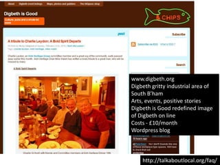 www.digbeth.orgDigbeth gritty industrial area of South B’hamArts, events, positive storiesDigbeth is Good redefined image of Digbeth on lineCosts - £10/monthWordpress bloghttp://talkaboutlocal.org/faq/