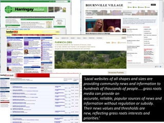 ‘Local websites of all shapes and sizes are providing community news and information to hundreds of thousands of people.....grass roots media can provide an accurate, reliable, popular sources of news and information without regulation or subsidy. Their news values and thresholds are new, reflecting grass roots interests and priorities.’Digital Britain report