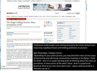 Traditional media leaders are coming around to the vision of local sites improving neighbourhoods and holding politicians to account:Alan Rusbridger, Cudlipp Lecture:‘Depending on your point of view, you may find that vision of new ways of connecting and informing communities inspiring or terrifying. I think it is both – but it is a useful starting point to thinking about the value of journalism, in every sense of the word 'value'. And it is good to be forced to think at an even more basic level – about what journalism is and who can do it.’