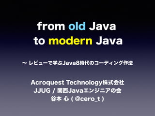 from old Java 
to modern Java
∼ レビューで学ぶJava8時代のコーディング作法
Acroquest Technology株式会社 
JJUG / 関西Javaエンジニアの会
谷本 心 ( @cero_t )
 