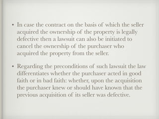 • In case the contract on the basis of which the seller
acquired the ownership of the property is legally
defective then a lawsuit can also be initiated to
cancel the ownership of the purchaser who
acquired the property from the seller.
• Regarding the preconditions of such lawsuit the law
differentiates whether the purchaser acted in good
faith or in bad faith: whether, upon the acquisition
the purchaser knew or should have known that the
previous acquisition of its seller was defective.
 