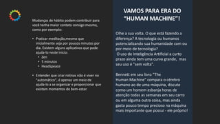 Olhe a sua volta. O que está fazendo a
diferença? A tecnologia ou humanos
potencializando sua humanidade com ou
por meio de tecnologia?
O uso de Inteligência Artificial a curto
prazo ainda tem uma curva grande, mas
seu uso é "sem volta".
Bennett em seu livro ”The
Human Machine” compara o cérebro
humano ao de uma máquina, discute
como um homem esbanja horas de
atenção todas as semanas em seu carro
ou em alguma outra coisa, mas ainda
gasta pouco tempo precioso na máquina
mais importante que possui - ele próprio!
VAMOS PARA ERA DO
“HUMAN MACHINE”!Mudanças de hábito podem contribuir para
você tenha maior contato consigo mesmo,
como por exemplo:
• Praticar meditação,mesmo que
inicialmente seja por poucos minutos por
dia. Existem alguns aplicativos que pode
ajuda-lo neste inicio:
• Zen
• 5 minutos
• Headspeace
• Entender que criar rotinas não é viver no
"automático", é apenas um meio de
ajuda-lo a se organizar e proporcionar que
existam momentos de bem-estar.
 