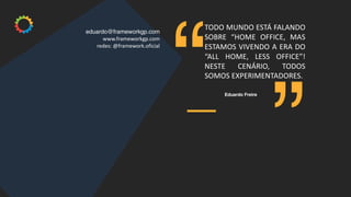 ”
“
eduardo@frameworkgp.com
www.frameworkgp.com
redes: @framework.oficial
TODO MUNDO ESTÁ FALANDO
SOBRE “HOME OFFICE, MAS
ESTAMOS VIVENDO A ERA DO
“ALL HOME, LESS OFFICE”!
NESTE CENÁRIO, TODOS
SOMOS EXPERIMENTADORES.
Eduardo Freire
 