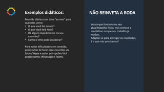 Veja o que funciona no seu
atual trabalho físico, mas comece a
mentalizar no que seu trabalho já
mudou.
Adaptar-se para entregar os resultados,
é o que nós precisamos!
NÃO REINVETA A RODAExemplos didáticos:
Reunião diárias com time "ao vivo" para
questões como:
• O que você fez ontem?
• O que você fará hoje?
• Há algum impedimento no seu
caminho?
• Como o time pode colaborar?
Para evitar dificuldades em conexão,
pode evitar de fazer essas reuniões via
Zoom/Skype e optar por opções fácil
acesso como: Whatsapp e Teams.
 