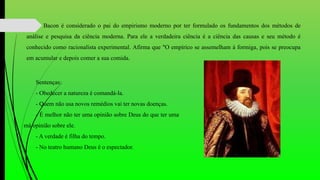 Bacon é considerado o pai do empirismo moderno por ter formulado os fundamentos dos métodos de
análise e pesquisa da ciência moderna. Para ele a verdadeira ciência é a ciência das causas e seu método é
conhecido como racionalista experimental. Afirma que "O empírico se assemelham à formiga, pois se preocupa
em acumular e depois comer a sua comida.
Sentenças:
- Obedecer a natureza é comandá-la.
- Quem não usa novos remédios vai ter novas doenças.
- É melhor não ter uma opinião sobre Deus do que ter uma
má opinião sobre ele.
- A verdade é filha do tempo.
- No teatro humano Deus é o espectador.
 