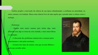 Galileu propõe a renovação da ciência de sua época abandonando a confiança na autoridade, no
senso comum e na tradição. Busca uma ciência livre de tudo aquilo que a prende tanto a cultura como a
teologia.
Sentenças:
- Quanto mais meios usamos para imitar algo, mais
diferente esse algo se torna da coisa imitada, e mais maravilhosa
é a imitação.
- A discussão dos problemas naturais deve começar pelos
experimentos e não pelas escrituras.
- Existem dois tipos de mentes: uma que inventa fábulas e
outra que acredita nelas.
 