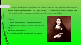 Deus para Baruch Spinoza é o único motivo da existência de todas as coisas. Deus é a substância única e
nenhuma outra realidade existe fora de Deus. Ele é a fonte única e Dele surgem todos os outros elementos. Deus
existe em si e foi gerado por si, para existir ele não necessita de nenhuma outra realidade.
Sentenças:
- É o medo que cria, mantém e alimenta as superstições.
- Uma mesma coisa pode ser ao mesmo tempo boa, ruim
ou indiferente.
- O limite do prazer é a saúde.
- Faça primeiro uma ideia positiva, depois uma negativa.
 