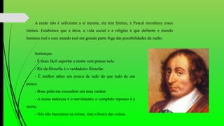 A razão não é suficiente a si mesma, ela tem limites, e Pascal reconhece esses
limites. Estabelece que a ética, a vida social e a religião é que definem o mundo
humano real e esse mundo real em grande parte foge das possibilidades da razão.
Sentenças:
- É mais fácil suportar a morte sem pensar nela.
- Rir da filosofia é o verdadeiro filosofar.
- É melhor saber um pouco de tudo do que tudo de um
pouco.
- Boas palavras escondem um mau caráter.
- A nossa natureza é o movimento; o completo repouso é a
morte.
- Nós não buscamos as coisas, mas a busca das coisas.
 