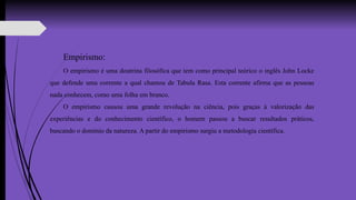 Empirismo:
O empirismo é uma doutrina filosófica que tem como principal teórico o inglês John Locke
que defende uma corrente a qual chamou de Tabula Rasa. Esta corrente afirma que as pessoas
nada conhecem, como uma folha em branco.
O empirismo causou uma grande revolução na ciência, pois graças à valorização das
experiências e do conhecimento científico, o homem passou a buscar resultados práticos,
buscando o domínio da natureza. A partir do empirismo surgiu a metodologia científica.
 
