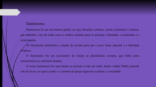 Iluminismo:
Iluminismo foi um movimento global, ou seja, filosófico, político, social, econômico e cultural,
que defendia o uso da razão como o melhor caminho para se alcançar a liberdade, a autonomia e a
emancipação.
Os iluministas defendiam a criação de escolas para que o povo fosse educado e a liberdade
religiosa.
O iluminismo foi um movimento de reação ao absolutismo europeu, que tinha como
características as estruturas feudais.
O nome iluminismo fez uma alusão ao período vivido até então, desde a Idade Média, período
este de trevas, no qual o poder e o controle da Igreja regravam a cultura e a sociedade.
 
