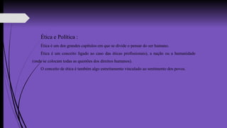 Ética e Política :
Ética é um dos grandes capítulos em que se divide o pensar do ser humano.
Ética é um conceito ligado ao caso das éticas profissionais), a nação ou a humanidade
(onde se colocam todas as questões dos direitos humanos).
O conceito de ética é também algo estreitamento vinculado ao sentimento dos povos.
 