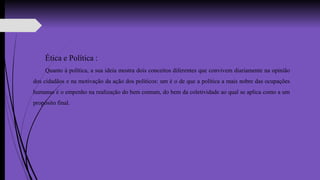 Ética e Política :
Quanto à política, a sua ideia mostra dois conceitos diferentes que convivem diariamente na opinião
dos cidadãos e na motivação da ação dos políticos: um é o de que a política a mais nobre das ocupações
humanas é o empenho na realização do bem comum, do bem da coletividade ao qual se aplica como a um
propósito final.
 