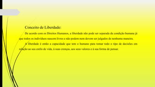 Conceito de Liberdade:
De acordo com os Direitos Humanos, a liberdade não pode ser separada da condição humana já
que todos os indivíduos nascem livres e não podem nem devem ser julgados de nenhuma maneira.
A liberdade é então a capacidade que tem o humano para tomar todo o tipo de decisões em
relação ao seu estilo de vida, à suas crenças, aos seus valores e à sua forma de pensar.
 