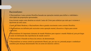 Racionalismo:
O Racionalismo é uma corrente filosófica baseada nas operações mentais para definir a viabilidade e
efetividade das proposições apresentadas.
Essa corrente surgiu como doutrina no século I antes de Cristo para enfatizar que tudo que é existente é
decorrente de uma causa.
A partir da Idade Moderna, o Racionalismo obteve grande crescimento como corrente filosófica.
O Racionalismo era definido pelo raciocínio como operação mental, discursiva e lógica para extrair
conclusões.
O Racionalismo foi importante elemento do mundo Moderno para superar o mundo Medieval, pois privilegia
a razão em detrimento das experiências do mundo sensível.
O Racionalismo é baseado na busca da certeza e da demonstração.
O Racionalismo se tornou central ao pensamento liberal, que, por sua vez, pretende propor e estabelecer
caminhos para alcançar determinados fins em nome do interesse coletivo.
 