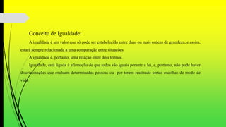 Conceito de Igualdade:
A igualdade é um valor que só pode ser estabelecido entre duas ou mais ordens de grandeza, e assim,
estará sempre relacionada a uma comparação entre situações
A igualdade é, portanto, uma relação entre dois termos.
Igualdade, está ligada à afirmação de que todos são iguais perante a lei, e, portanto, não pode haver
discriminações que excluam determinadas pessoas ou por terem realizado certas escolhas de modo de
vida.
 