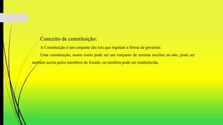 Conceito de constituição:
A Constituição é um conjunto das leis que regulam a forma de governar.
Uma constituição, assim como pode ser um conjunto de normas escritas ou não, pode ser
também aceita pelos membros do Estado, ou também pode ser estabelecida.
 