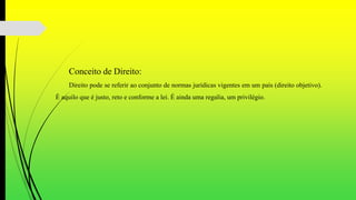 Conceito de Direito:
Direito pode se referir ao conjunto de normas jurídicas vigentes em um país (direito objetivo).
É aquilo que é justo, reto e conforme a lei. É ainda uma regalia, um privilégio.
 