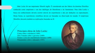 John Locke foi um importante filósofo inglês. É considerado um dos líderes da doutrina filosófica
conhecida como empirismo e um dos ideólogos do liberalismo e do iluminismo. Para John Locke a
busca do conhecimento deveria ocorrer através de experiências e não por deduções ou especulações.
Desta forma, as experiências científicas devem ser baseadas na observação do mundo. O empirismo
filosófico descarta também as explicações baseadas na fé.
Principais obras de John Locke:
Cartas sobre a tolerância (1689)
Dois Tratados sobre o governo (1689)
Ensaio a cerca do entendimento humano (1690)
Pensamentos sobre a educação (1693)
 