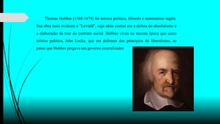 Thomas Hobbes (1588-1679) foi teórico político, filósofo e matemático inglês.
Sua obra mais evidente é "Leviatã", cuja ideia central era a defesa do absolutismo e
a elaboração da tese do contrato social. Hobbes viveu na mesma época que outro
teórico político, John Locke, que era defensor dos princípios do liberalismo, ao
passo que Hobbes pregava um governo centralizador.
 