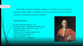 David Hume foi filósofo, historiador, sociólogo e economista escocês do período do
Iluminismo (século XVIII). É considerado um dos mais importantes filósofos iluministas
ocidentais. É considerado um dos pais do empirismo.
Principais obras:
Tratado da Natureza Humana, 1740
Investigação sobre o Entendimento Humano, 1748
Investigação sobre o princípio da moral, 1751
Discursos Políticos, 1752
Diálogos sobre a religião natural, póstumo
História natural da religião, 1757
História da Inglaterra, 1762
Minha Vida, 1776 - autobiografia
 