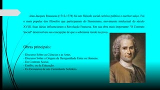 Jean-Jacques Rousseau (1712-1778) foi um filósofo social, teórico político e escritor suíço. Foi
o mais popular dos filósofos que participaram do Iluminismo, movimento intelectual do século
XVIII. Suas ideias influenciaram a Revolução Francesa. Em sua obra mais importante "O Contrato
Social" desenvolveu sua concepção de que a soberania reside no povo.
Obras principais:
- Discurso Sobre as Ciências e as Artes.
- Discurso Sobre a Origem da Desigualdade Entre os Homens.
- Do Contrato Social.
- Emílio, ou da Educação.
- Os Devaneios de um Caminhante Solitário.
 