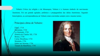 Voltaire Critico da religião e da Monarquia, Voltaire é o homem símbolo do movimento
iluminista. Foi um grande agitador, polêmico e propagandista das idéias iluministas. Segundo
historiadores, as correspondências de Voltaire eram concluídas sempre com o mesmo termo.
Principais obras de Voltaire:
Édipo, 1718
Mariamne, 1724
La Henriade, 1728
História de Charles XII, 1730
Brutus, 1730
Cartas filosóficas, 1734
Mondain, 1736
Epître sur Newton, 1736
Tratado de Matafísica, 1736
 