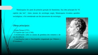 Montesquieu fez parte da primeira geração de iluministas. Sua obra principal foi “O
espírito das leis”. Antes mesmo da sociologia surgir, Montesquieu levantou questões
sociológicas, e foi considerado um dos precursores da sociologia.
Obras principais:
- Cartas Persas (1721)
- O Espírito das Leis (1748)
- Considerações sobre as causas da grandeza dos romanos e de
sua decadência
- Contribuições para a Encclopédia (organizada por Diderot e
D'Alembert)
 