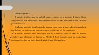Método científico:
O método científico pode ser definido como a maneira ou o conjunto de regras básicas
empregadas em uma investigação científica com o intuito de obter resultados o mais confiáveis
quanto for possível.
Geralmente o método científico engloba algumas etapas como: a observação, a formulação de
uma hipótese, a experimentação, a interpretação dos resultados e, por fim, a conclusão.
O método científico como conhecemos hoje foi o resultado direto da obra de inúmeros
pensadores que culminaram no Discurso do Método de René Descartes, onde ele coloca alguns
importantes conceitos que percorriam toda a trajetória da ciência até hoje.
 