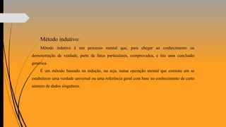 Método indutivo:
Método indutivo é um processo mental que, para chegar ao conhecimento ou
demonstração da verdade, parte de fatos particulares, comprovados, e tira uma conclusão
genérica.
É um método baseado na indução, ou seja, numa operação mental que consiste em se
estabelecer uma verdade universal ou uma referência geral com base no conhecimento de certo
número de dados singulares.
 