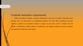O método matemático experimental:
Galileu pretendia investigar a natureza diretamente, com base nos dados fornecidos pelos
sentidos, isto é, na observação e na experiência empírica. Por outro lado, considerava que para
observar a natureza era necessário conhecer a língua em que estava escrito o Grande Livro do
Mundo: a Matemática. Galileu reduzia os problemas a um simples conjunto de termos, baseados
em experiências diárias do senso lógico.
 