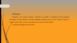Dualismo:
Dualismo é um conceito religioso e filosófico que admite a coexistência de dois princípios
necessários, de duas posições ou de duas realidades contrárias entre si, como o espírito e matéria, o
corpo e a alma, o bem e o mal, e que estejam um e outro em eterno conflito.
O dualismo distinguiu-se do monismo.
 
