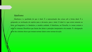 Idealismo:
Idealismo é a qualidade do que é ideal. É a representação das coisas sob a forma ideal. É a
propensão ou inclinação do espírito para o devaneio, para o ideal. O ideal é o que existe somente na
ideia, no imaginário, é o fantástico, o modelo sonhado. O Idealismo, na Filosofia, é o nome comum a
todos os sistemas filosóficos que fazem das ideias o princípio interpretativo do mundo. É a designação
geral dos sistemas éticos que tornam normas ideais como normas de ação.
 