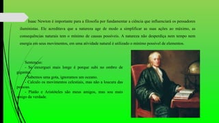 Isaac Newton é importante para a filosofia por fundamentar a ciência que influenciará os pensadores
iluministas. Ele acreditava que a natureza age de modo a simplificar as suas ações ao máximo, as
consequências naturais tem o mínimo de causas possíveis. A natureza não desperdiça nem tempo nem
energia em seus movimentos, em uma atividade natural é utilizado o mínimo possível de elementos.
Sentenças:
- Se enxerguei mais longe é porque subi no ombro de
gigantes.
- Sabemos uma gota, ignoramos um oceano.
- Calculo os movimentos celestiais, mas não a loucura das
pessoas.
- Platão e Aristóteles são meus amigos, mas sou mais
amigo da verdade.
 