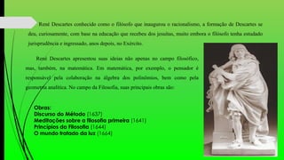 René Descartes conhecido como o filósofo que inaugurou o racionalismo, a formação de Descartes se
deu, curiosamente, com base na educação que recebeu dos jesuítas, muito embora o filósofo tenha estudado
jurisprudência e ingressado, anos depois, no Exército.
René Descartes apresentou suas ideias não apenas no campo filosófico,
mas, também, na matemática. Em matemática, por exemplo, o pensador é
responsável pela colaboração na álgebra dos polinômios, bem como pela
geometria analítica. No campo da Filosofia, suas principais obras são:
Obras:
Discurso do Método (1637)
Meditações sobre a filosofia primeira (1641)
Princípios da Filosofia (1644)
O mundo tratado da luz (1664)
 