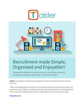 Talster is an applicant tracking system designed to make recruitment extremely simple for
recruiters.
While most tracking systems only focus on the business aspect giving you stats & reports, we
created an unique software to make the operations part automated for increased productivity.
At the same time we help business owners / team leaders focus on the business aspect.
www.talster.com
 