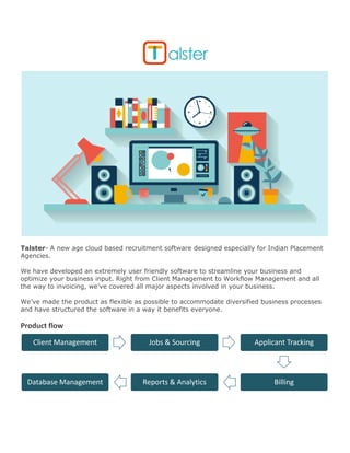 Talster- A new age cloud based recruitment software designed especially for Indian Placement Agencies. 
We have developed an extremely user friendly software to streamline your business and optimize your business input. Right from Client Management to Workflow Management and all the way to invoicing, we’ve covered all major aspects involved in your business. 
We’ve made the product as flexible as possible to accommodate diversified business processes and have structured the software in a way it benefits everyone. 
Product flow 
Client Management 
Jobs & Sourcing 
Applicant Tracking 
Billing 
Reports & Analytics 
Database Management  