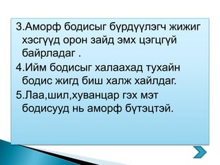3.Аморф бодисыг бүрдүүлэгч жижиг
 хэсгүүд орон зайд эмх цэгцгүй
 байрладаг .
4.Ийм бодисыг халаахад тухайн
 бодис жигд биш халж хайлдаг.
5.Лаа,шил,хуванцар гэх мэт
 бодисууд нь аморф бүтэцтэй.
 