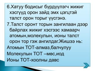 6.Хатуу бодисыг бүрдүүлэгч жижиг
 хэсгүүд орон зайд эмх цэгцтэй
 талст орон торыг үүсгэнэ.
7.Талст оронт торын зангилаан дээр
 байрлах жижиг хэсгээс хамаарч
 атомын,молекулын, ионы талст
 орон тор гэж ангилдаг.Жишээ нь:
Атомын ТОТ-алмаз,балчулуу
Молекулын ТОТ –мөс,иод
Ионы ТОТ-хоолны давс
 