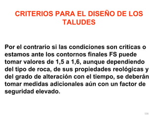 Por el contrario si las condiciones son criticas o estamos ante los contornos finales FS puede tomar valores de 1,5 a 1,6, aunque dependiendo del tipo de roca, de sus propiedades reológicas y del grado de alteración con el tiempo, se deberán tomar medidas adicionales aún con un factor de seguridad elevado. CRITERIOS PARA EL DISEÑO DE LOS TALUDES 