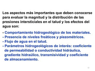 Los aspectos más importantes que deben conocerse para evaluar la magnitud y la distribución de las  presiones intersticiales en el talud y los efectos del  agua son: -  Comportamiento hidrogeológico de los materiales. - Presencia de niveles freáticos y piezométricos. - Flujo de agua en el talud. - Parámetros hidrogeológicos de interés: coeficiente de permeabilidad o conductividad hidráulica,  gradiente hidraúlico, transmisividad y coeficiente  de almacenamiento. 