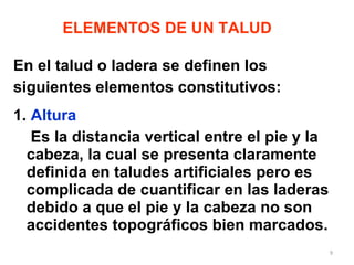 En el talud o ladera se definen los  siguientes elementos constitutivos: 1.  Altura Es la distancia vertical entre el pie y la cabeza, la cual se presenta claramente definida en taludes artificiales pero es complicada de cuantificar en las laderas debido a que el pie y la cabeza no son accidentes topográficos bien marcados. ELEMENTOS DE UN TALUD 