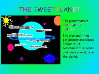 T H E  S W E E T   P L A N E T The planet name’s  T H E  S W E E T   P L A N E T   It’ s blue  and it  has got planets  and clouds  ar ou n d   it. It sometimes rains white and black chocolate  in the planet . 