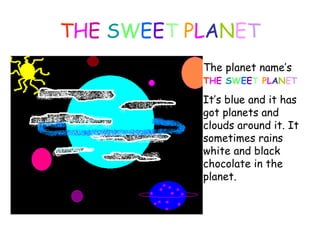 T H E  S W E E T  P L A N E T The planet name’s  T H E  S W E E T  P L A N E T   It’ s blue  and it  has got planets  and clouds  ar ou n d   it. It sometimes rains white and black chocolate  in the planet . 