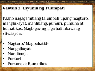 Gawain 2: Layunin ng Talumpati
Paano nagagamit ang talumpati upang magturo,
manghikayat, manlibang, pumuri, pumuna at
bumatikos. Magbigay ng mga halimbawang
sitwasyon.
• Magturo/ Magpabatid-
• Manghikayat-
• Manlibang-
• Pumuri-
• Pumuna at Bumatikos-
 