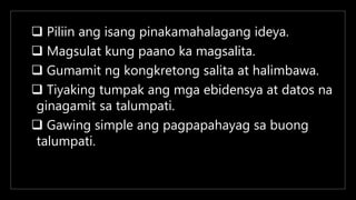  Piliin ang isang pinakamahalagang ideya.
 Magsulat kung paano ka magsalita.
 Gumamit ng kongkretong salita at halimbawa.
 Tiyaking tumpak ang mga ebidensya at datos na
ginagamit sa talumpati.
 Gawing simple ang pagpapahayag sa buong
talumpati.
 